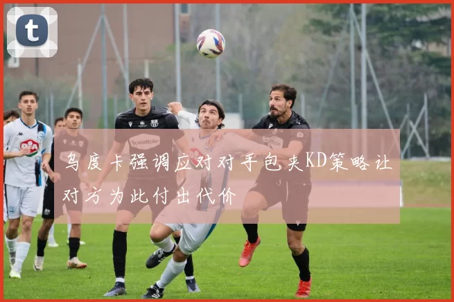 乌度卡强调应对对手包夹KD策略让对方为此付出代价