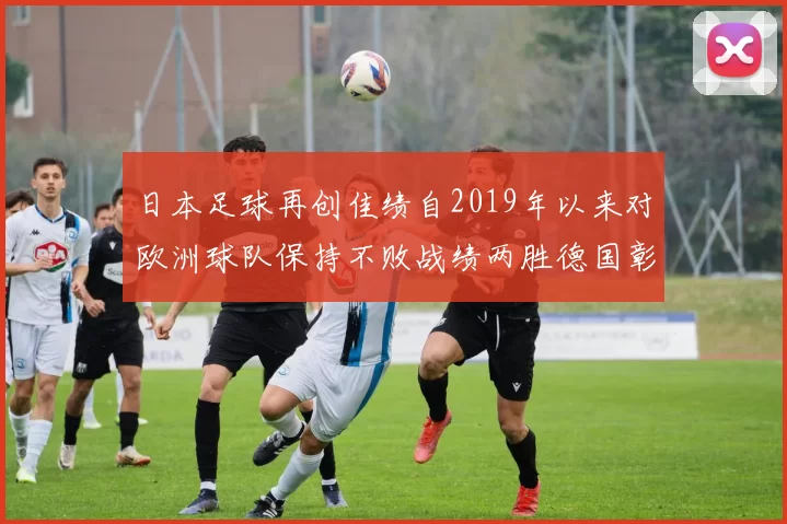 日本足球再创佳绩自2019年以来对欧洲球队保持不败战绩两胜德国彰显实力