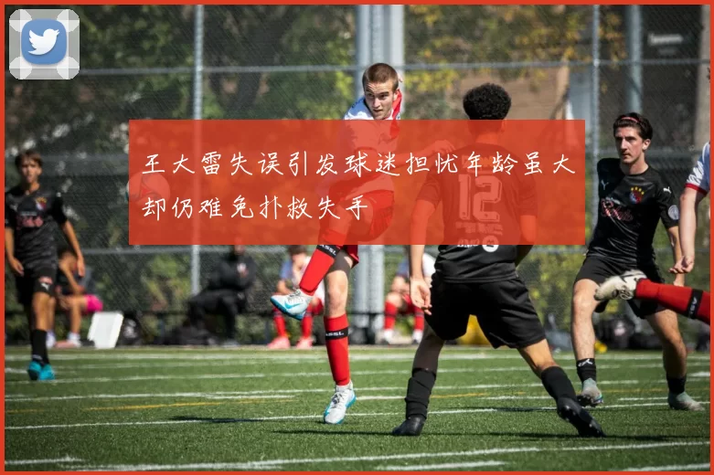 王大雷失误引发球迷担忧年龄虽大却仍难免扑救失手