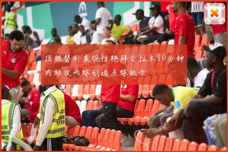 顶级替补表现惊艳拜合拉木10分钟内助攻两球创造点球机会