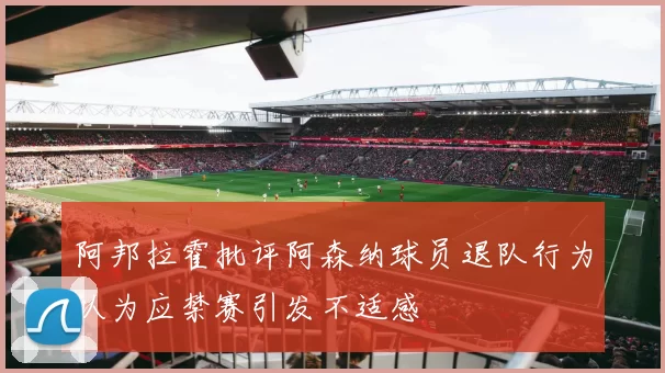 阿邦拉霍批评阿森纳球员退队行为认为应禁赛引发不适感