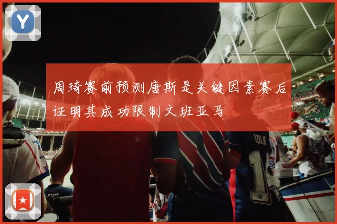 周琦赛前预测唐斯是关键因素赛后证明其成功限制文班亚马
