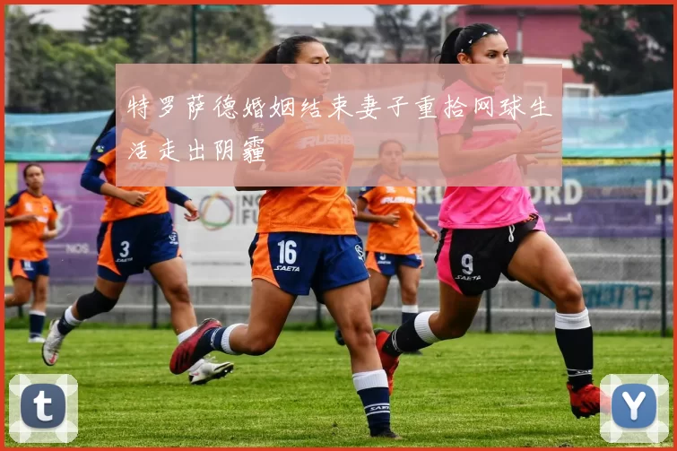 特罗萨德婚姻结束妻子重拾网球生活走出阴霾
