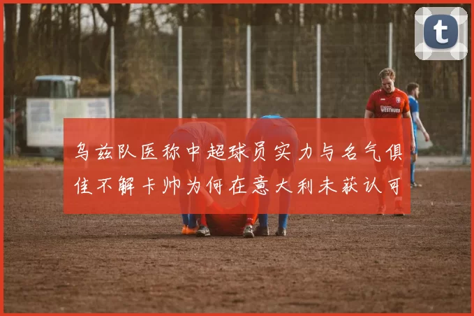 乌兹队医称中超球员实力与名气俱佳不解卡帅为何在意大利未获认可