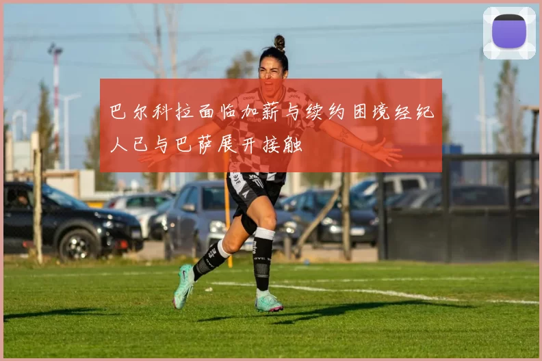 巴尔科拉面临加薪与续约困境经纪人已与巴萨展开接触