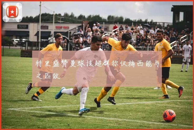 特里盛赞曼球技超群称仅梅西能与之匹敌