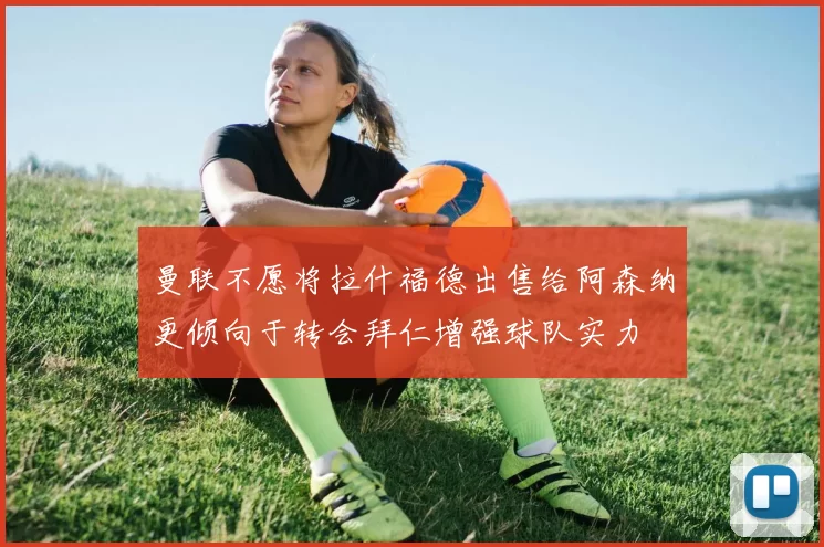 曼联不愿将拉什福德出售给阿森纳更倾向于转会拜仁增强球队实力