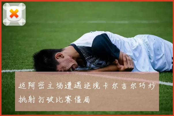迈阿密主场遭遇逆境卡尔吉尔巧妙挑射打破比赛僵局