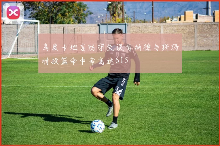 乌度卡坦言防守失误肯纳德与斯玛特投篮命中率高达615
