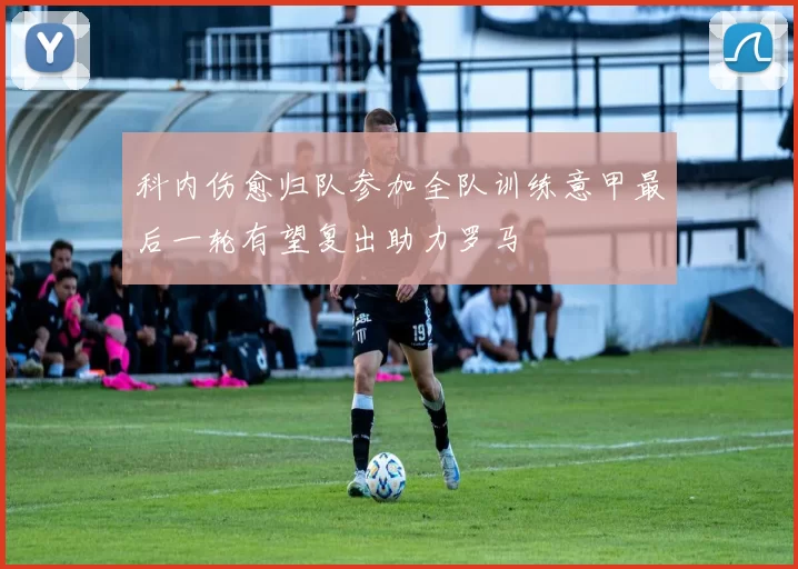 科内伤愈归队参加全队训练意甲最后一轮有望复出助力罗马