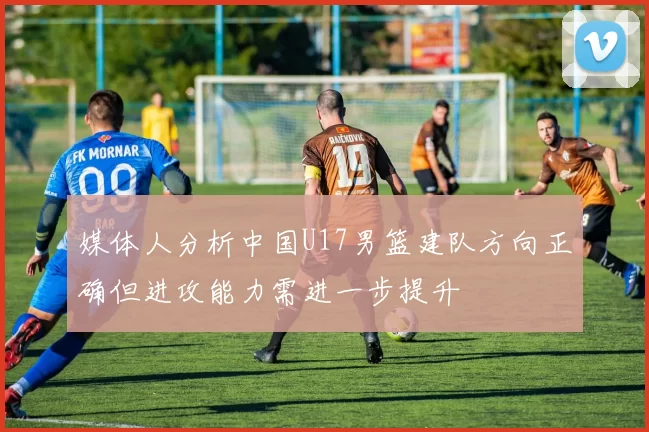 媒体人分析中国U17男篮建队方向正确但进攻能力需进一步提升