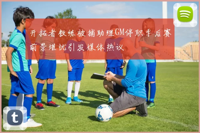 开拓者教练被捕助理GM停职季后赛前景堪忧引发媒体热议