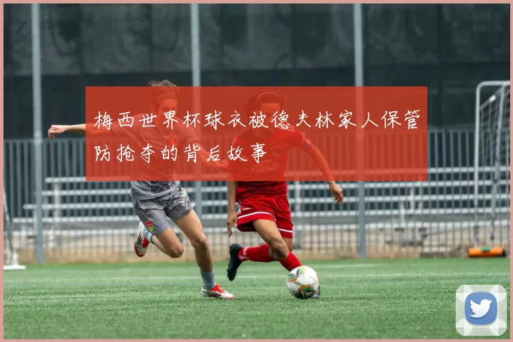 梅西世界杯球衣被德夫林家人保管防抢夺的背后故事