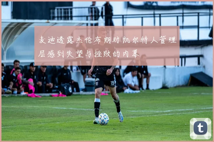 麦迪透露杰伦布朗对凯尔特人管理层感到失望与挫败的内幕